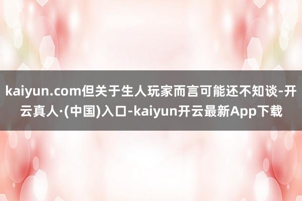 kaiyun.com但关于生人玩家而言可能还不知谈-开云真人·(中国)入口-kaiyun开云最新App下载