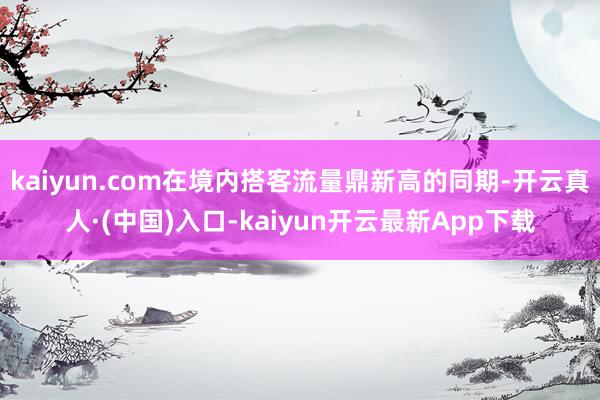 kaiyun.com在境内搭客流量鼎新高的同期-开云真人·(中国)入口-kaiyun开云最新App下载