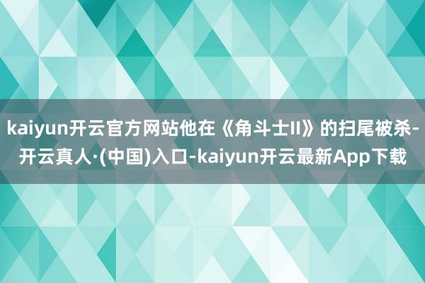 kaiyun开云官方网站他在《角斗士II》的扫尾被杀-开云真人·(中国)入口-kaiyun开云最新App下载