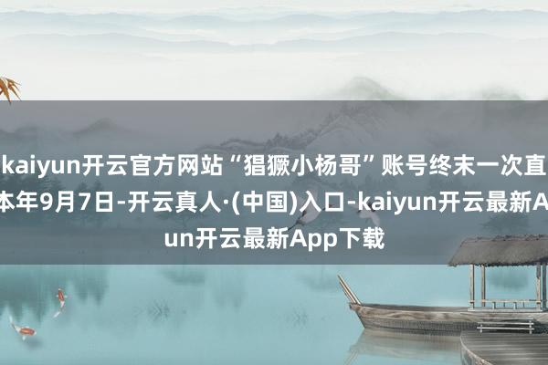 kaiyun开云官方网站“猖獗小杨哥”账号终末一次直播是在本年9月7日-开云真人·(中国)入口-kaiyun开云最新App下载