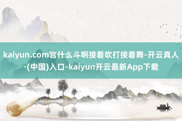 kaiyun.com宫什么斗啊接着吹打接着舞-开云真人·(中国)入口-kaiyun开云最新App下载