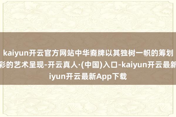 kaiyun开云官方网站中华裔牌以其独树一帜的筹划理念和精彩的艺术呈现-开云真人·(中国)入口-kaiyun开云最新App下载