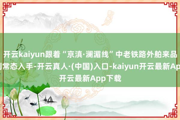 开云kaiyun跟着“京滇·澜湄线”中老铁路外舶来品运班列常态入手-开云真人·(中国)入口-kaiyun开云最新App下载