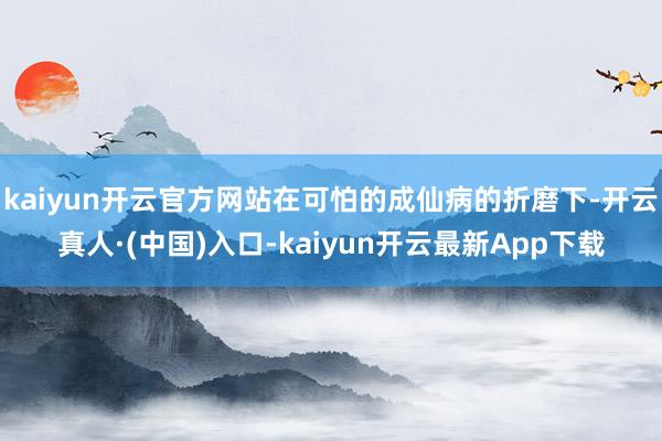 kaiyun开云官方网站在可怕的成仙病的折磨下-开云真人·(中国)入口-kaiyun开云最新App下载