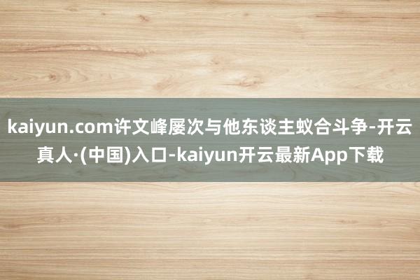 kaiyun.com许文峰屡次与他东谈主蚁合斗争-开云真人·(中国)入口-kaiyun开云最新App下载