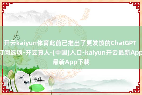 开云kaiyun体育此前已推出了更发愤的ChatGPT Pro订阅选项-开云真人·(中国)入口-kaiyun开云最新App下载