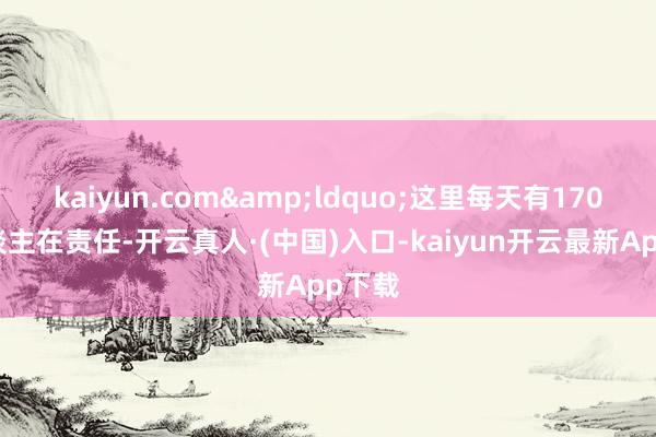 kaiyun.com&ldquo;这里每天有170多东谈主在责任-开云真人·(中国)入口-kaiyun开云最新App下载