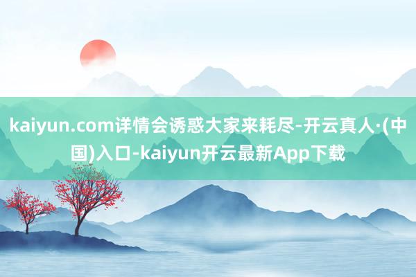 kaiyun.com详情会诱惑大家来耗尽-开云真人·(中国)入口-kaiyun开云最新App下载