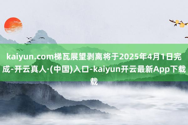 kaiyun.com梯瓦展望剥离将于2025年4月1日完成-开云真人·(中国)入口-kaiyun开云最新App下载