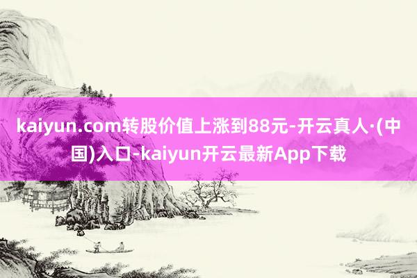 kaiyun.com转股价值上涨到88元-开云真人·(中国)入口-kaiyun开云最新App下载