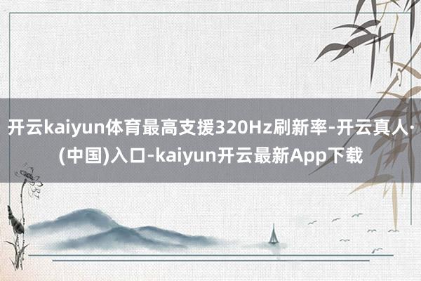 开云kaiyun体育最高支援320Hz刷新率-开云真人·(中国)入口-kaiyun开云最新App下载