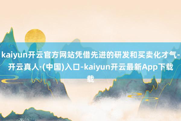 kaiyun开云官方网站凭借先进的研发和买卖化才气-开云真人·(中国)入口-kaiyun开云最新App下载