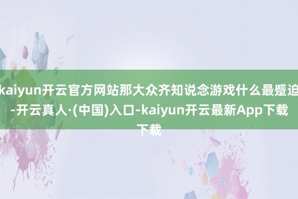 kaiyun开云官方网站那大众齐知说念游戏什么最蹙迫-开云真人·(中国)入口-kaiyun开云最新App下载