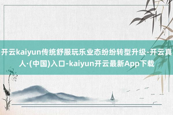 开云kaiyun传统舒服玩乐业态纷纷转型升级-开云真人·(中国)入口-kaiyun开云最新App下载