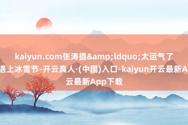 kaiyun.com张涛摄&ldquo;太运气了！今天遇上冰雪节-开云真人·(中国)入口-kaiyun开云最新App下载