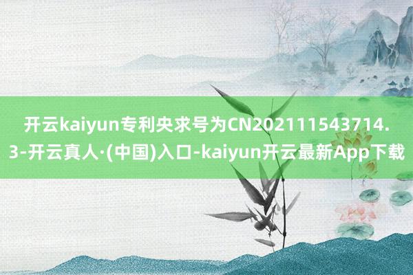 开云kaiyun专利央求号为CN202111543714.3-开云真人·(中国)入口-kaiyun开云最新App下载