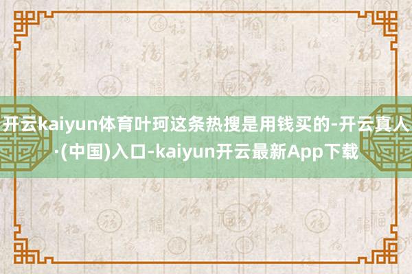 开云kaiyun体育叶珂这条热搜是用钱买的-开云真人·(中国)入口-kaiyun开云最新App下载