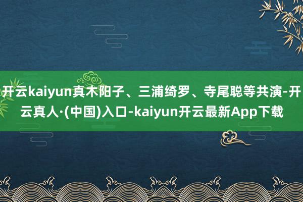 开云kaiyun真木阳子、三浦绮罗、寺尾聪等共演-开云真人·(中国)入口-kaiyun开云最新App下载