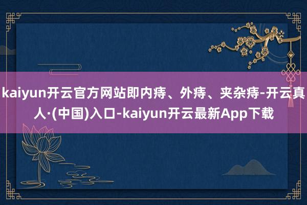 kaiyun开云官方网站即内痔、外痔、夹杂痔-开云真人·(中国)入口-kaiyun开云最新App下载