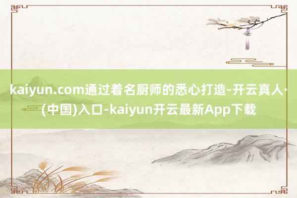 kaiyun.com通过着名厨师的悉心打造-开云真人·(中国)入口-kaiyun开云最新App下载