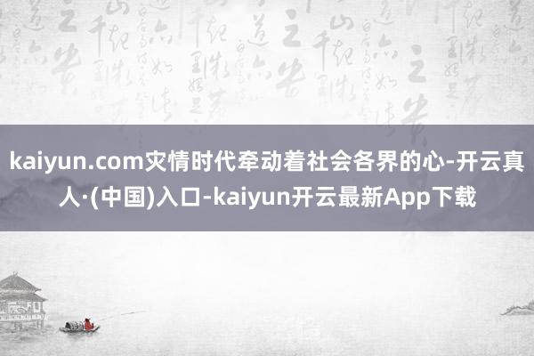 kaiyun.com灾情时代牵动着社会各界的心-开云真人·(中国)入口-kaiyun开云最新App下载