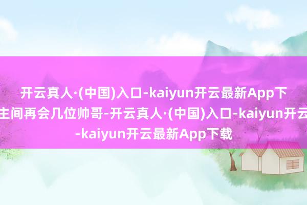 开云真人·(中国)入口-kaiyun开云最新App下载趁机在东谈主间再会几位帅哥-开云真人·(中国)入口-kaiyun开云最新App下载