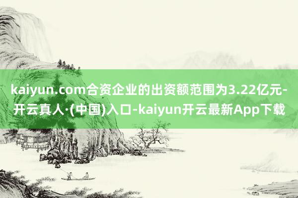 kaiyun.com合资企业的出资额范围为3.22亿元-开云真人·(中国)入口-kaiyun开云最新App下载