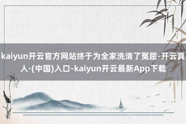 kaiyun开云官方网站终于为全家洗清了冤屈-开云真人·(中国)入口-kaiyun开云最新App下载