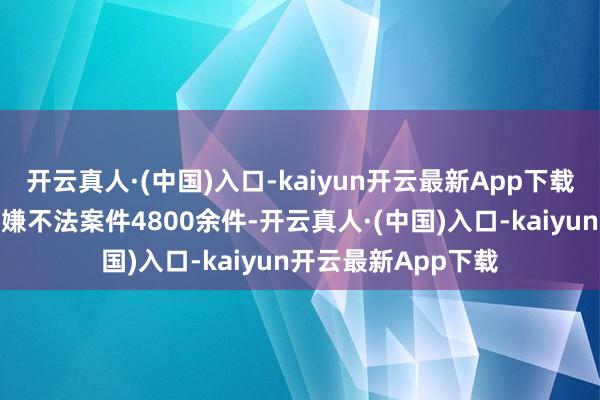 开云真人·(中国)入口-kaiyun开云最新App下载向公安机关移送涉嫌不法案件4800余件-开云真人·(中国)入口-kaiyun开云最新App下载