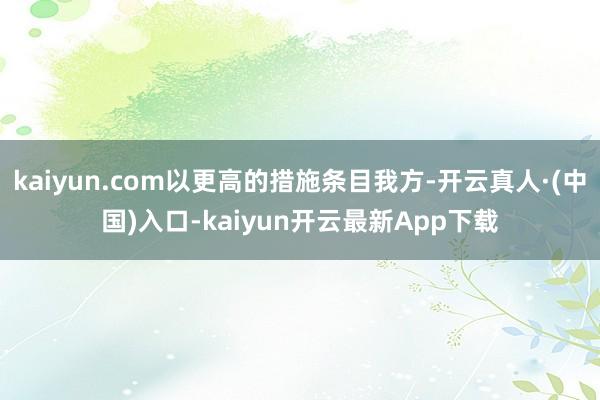 kaiyun.com以更高的措施条目我方-开云真人·(中国)入口-kaiyun开云最新App下载