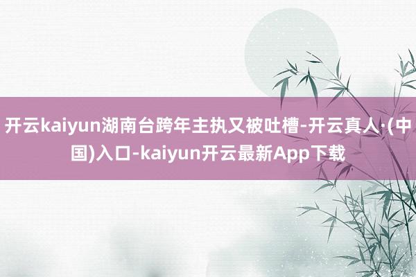 开云kaiyun湖南台跨年主执又被吐槽-开云真人·(中国)入口-kaiyun开云最新App下载