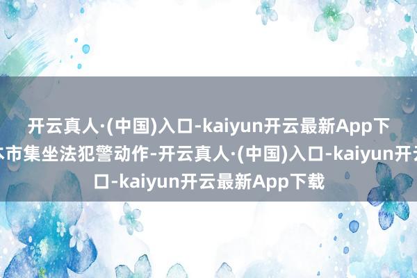 开云真人·(中国)入口-kaiyun开云最新App下载照章惩治老本市集坐法犯警动作-开云真人·(中国)入口-kaiyun开云最新App下载