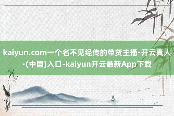 kaiyun.com一个名不见经传的带货主播-开云真人·(中国)入口-kaiyun开云最新App下载