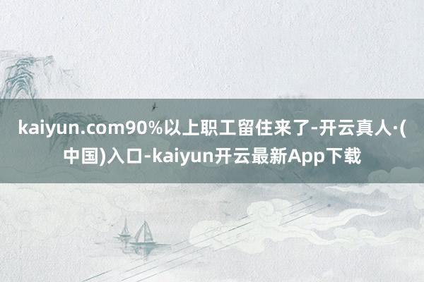 kaiyun.com90%以上职工留住来了-开云真人·(中国)入口-kaiyun开云最新App下载