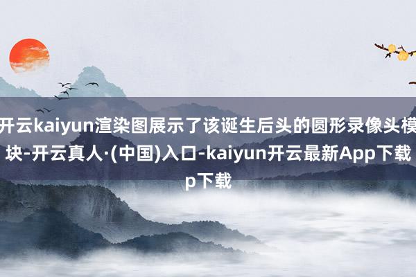 开云kaiyun渲染图展示了该诞生后头的圆形录像头模块-开云真人·(中国)入口-kaiyun开云最新App下载