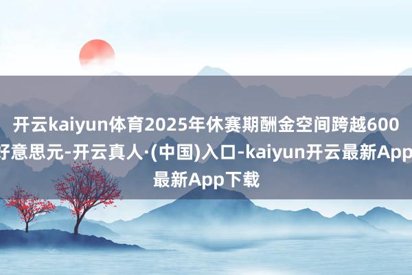 开云kaiyun体育2025年休赛期酬金空间跨越6000万好意思元-开云真人·(中国)入口-kaiyun开云最新App下载