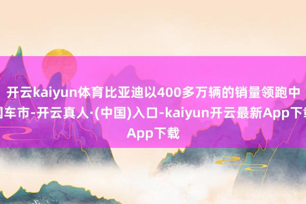 开云kaiyun体育比亚迪以400多万辆的销量领跑中国车市-开云真人·(中国)入口-kaiyun开云最新App下载