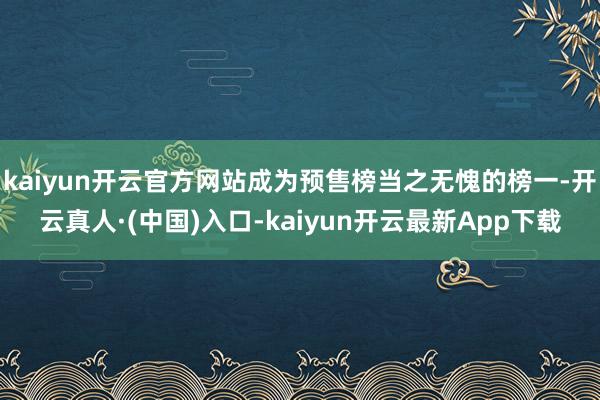 kaiyun开云官方网站成为预售榜当之无愧的榜一-开云真人·(中国)入口-kaiyun开云最新App下载