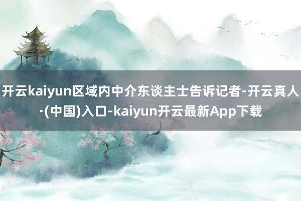 开云kaiyun区域内中介东谈主士告诉记者-开云真人·(中国)入口-kaiyun开云最新App下载