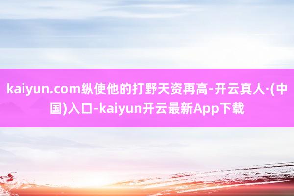 kaiyun.com纵使他的打野天资再高-开云真人·(中国)入口-kaiyun开云最新App下载