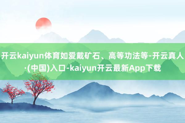 开云kaiyun体育如爱戴矿石、高等功法等-开云真人·(中国)入口-kaiyun开云最新App下载