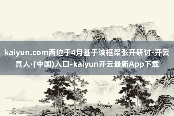 kaiyun.com两边于4月基于该框架张开研讨-开云真人·(中国)入口-kaiyun开云最新App下载