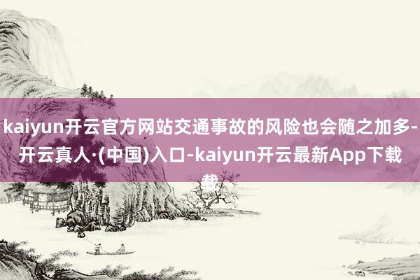 kaiyun开云官方网站交通事故的风险也会随之加多-开云真人·(中国)入口-kaiyun开云最新App下载