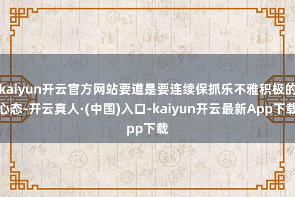 kaiyun开云官方网站要道是要连续保抓乐不雅积极的心态-开云真人·(中国)入口-kaiyun开云最新App下载