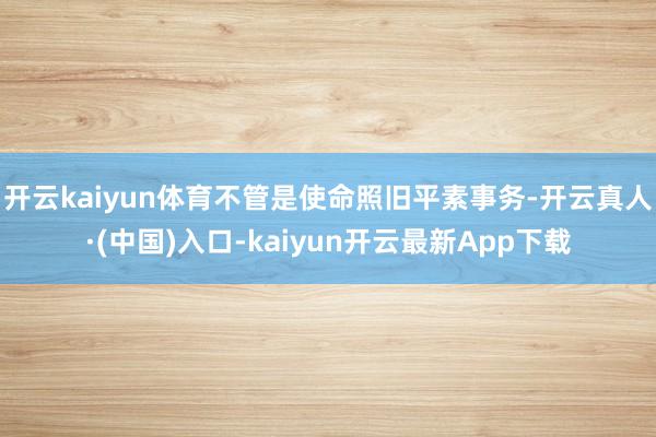 开云kaiyun体育不管是使命照旧平素事务-开云真人·(中国)入口-kaiyun开云最新App下载