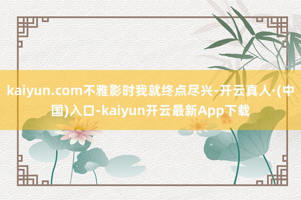 kaiyun.com不雅影时我就终点尽兴-开云真人·(中国)入口-kaiyun开云最新App下载