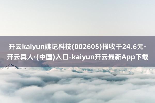 开云kaiyun姚记科技(002605)报收于24.6元-开云真人·(中国)入口-kaiyun开云最新App下载