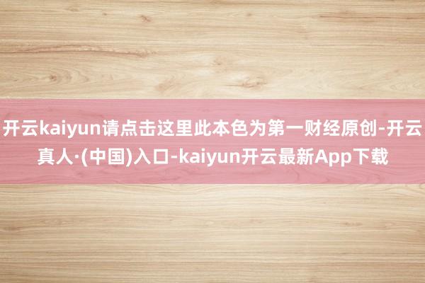 开云kaiyun请点击这里此本色为第一财经原创-开云真人·(中国)入口-kaiyun开云最新App下载