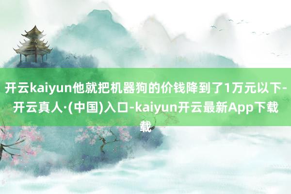 开云kaiyun他就把机器狗的价钱降到了1万元以下-开云真人·(中国)入口-kaiyun开云最新App下载