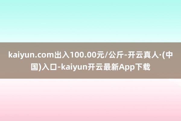 kaiyun.com出入100.00元/公斤-开云真人·(中国)入口-kaiyun开云最新App下载